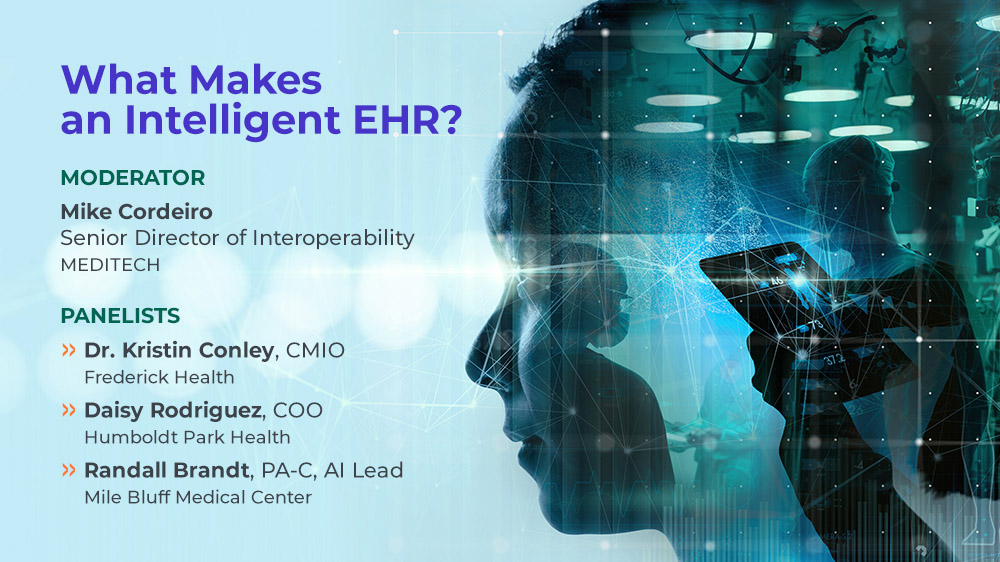 What makes an intelligent E.H.R.? Moderator: Mike Cordeiro, MEDITECH Senior Director of Interoperability and Product Strategy;  Panelists: Dr. Kristin Conley, CMIO, Frederick Health;  Daisy Rodriguez, COO, Humboldt Park Health;  Randall Brandt, PA-C, AI lead, Mile Bluff Medical Center